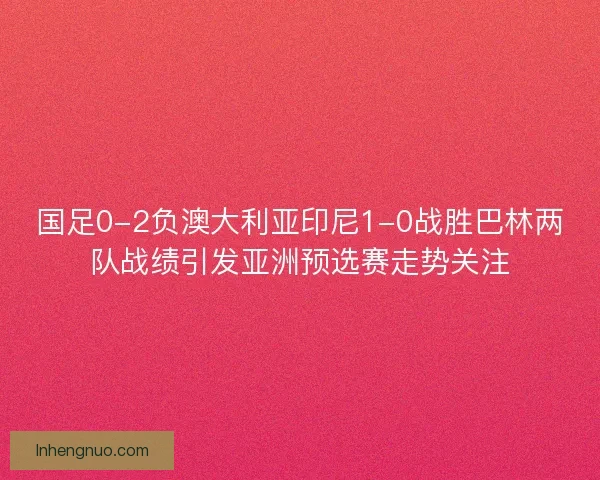 国足0-2负澳大利亚印尼1-0战胜巴林两队战绩引发亚洲预选赛走势关注