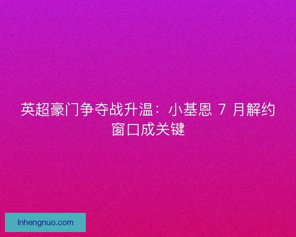 英超豪门争夺战升温：小基恩 7 月解约窗口成关键
